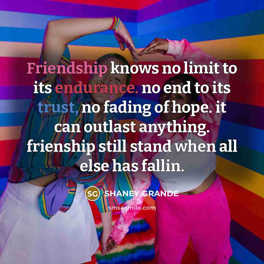 “Friendship knows no limit to its endurance. no end to its trust, no fading of hope. it can outlast anything. frienship still stand when all else has fallin.” quote by SHANEY GRANDE