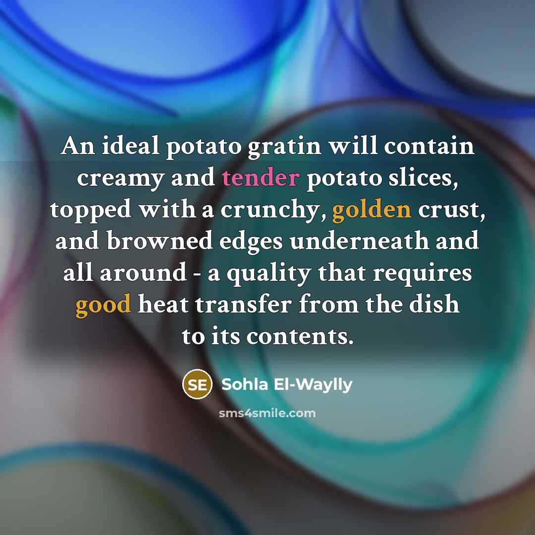 “An ideal potato gratin will contain creamy and tender potato slices, topped with a crunchy, golden crust, and browned edges underneath and all around - a quality that requires good heat transfer from the dish to its contents.” quote by Sohla El-Waylly