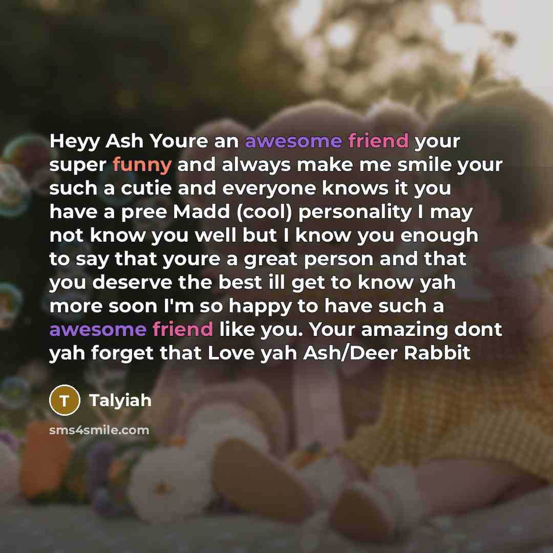 “Heyy Ash Youre an awesome friend your super funny and always make me smile your such a cutie and everyone knows it you have a pree Madd (cool) personality I may not know you well but I know you enough to say that youre a great person and that you deserve the best ill get to know yah more soon I'm…” quote by Talyiah