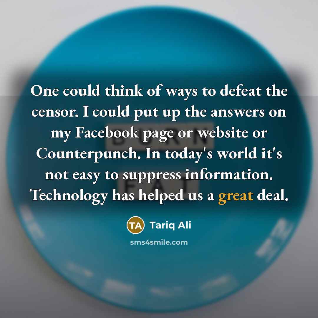 “One could think of ways to defeat the censor. I could put up the answers on my Facebook page or website or Counterpunch. In today's world it's not easy to suppress information. Technology has helped us a great deal.” quote by Tariq Ali