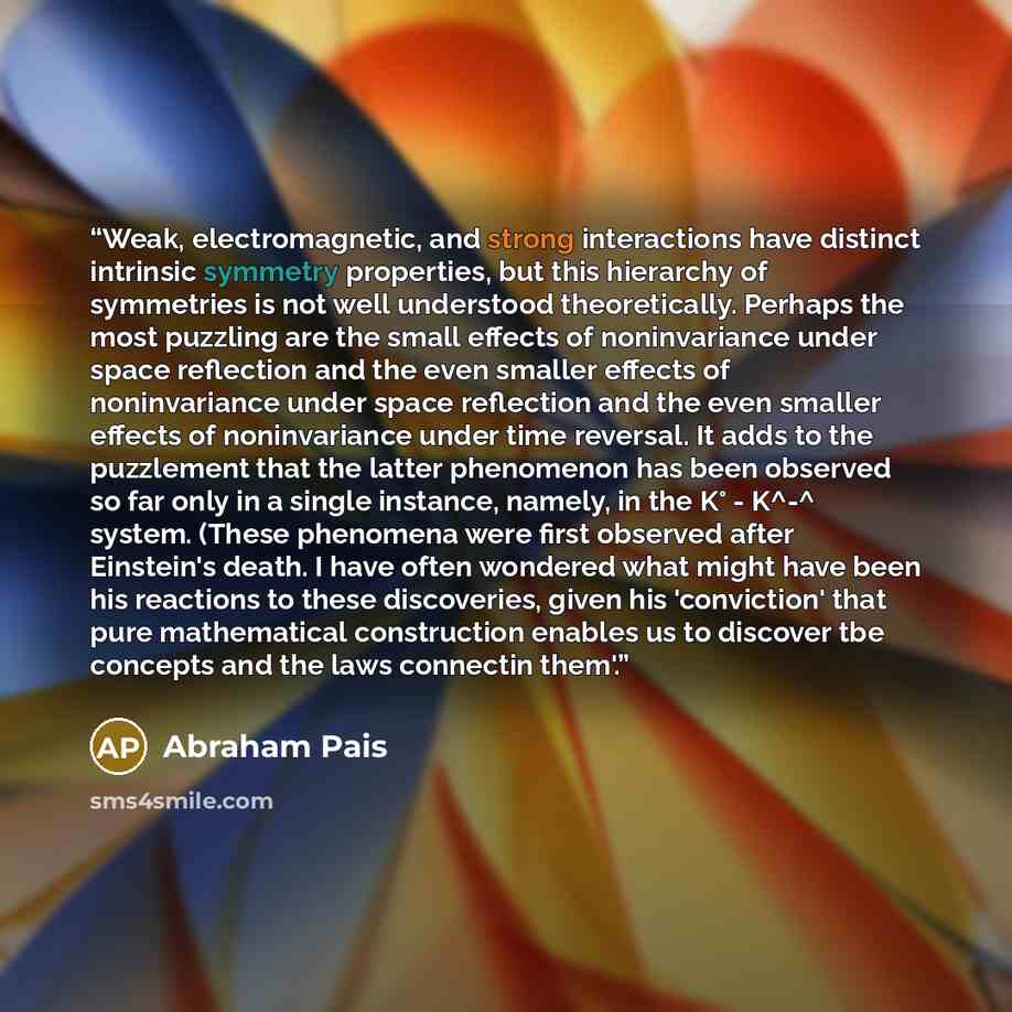 “Weak, electromagnetic, and strong interactions have distinct intrinsic symmetry properties, but this hierarchy of symmetries is not well understood theoretically. Perhaps the most puzzling are the small effects of noninvariance under space reflection and the even smaller effects of noninvariance…” quote by Abraham Pais