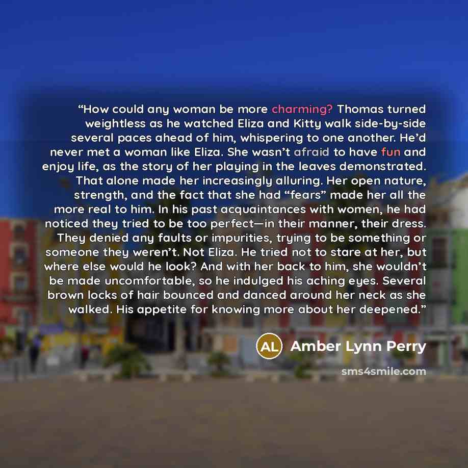 “How could any woman be more charming? Thomas turned weightless as he watched Eliza and Kitty walk side-by-side several paces ahead of him, whispering to one another. He’d never met a woman like Eliza. She wasn’t afraid to have fun and enjoy life, as the story of her playing in the leaves…” quote by Amber Lynn Perry