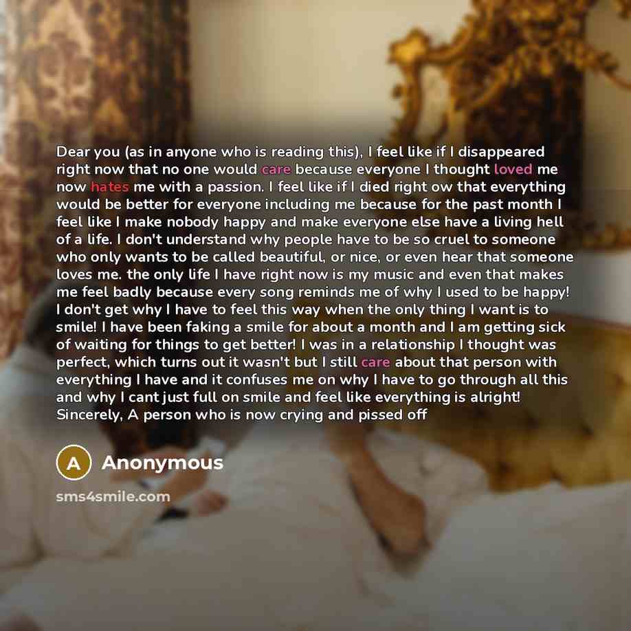 “Dear you (as in anyone who is reading this), I feel like if I disappeared right now that no one would care because everyone I thought loved me now hates me with a passion. I feel like if I died right ow that everything would be better for everyone including me because for the past month I feel…” quote by Anonymous