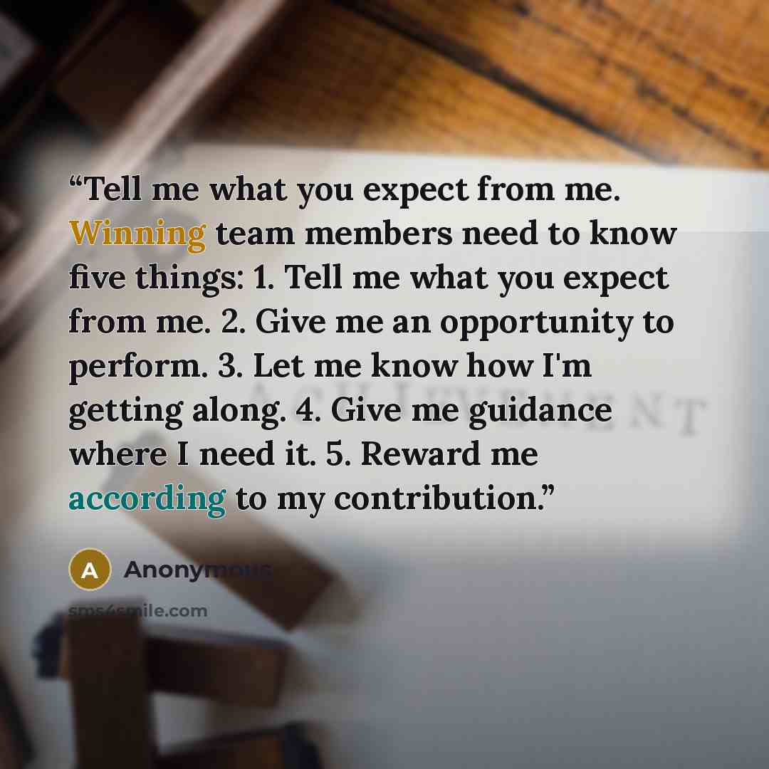 “Tell me what you expect from me. Winning team members need to know five things: 1. Tell me what you expect from me. 2. Give me an opportunity to perform. 3. Let me know how I'm getting along. 4. Give me guidance where I need it. 5. Reward me according to my contribution.” quote by Anonymous