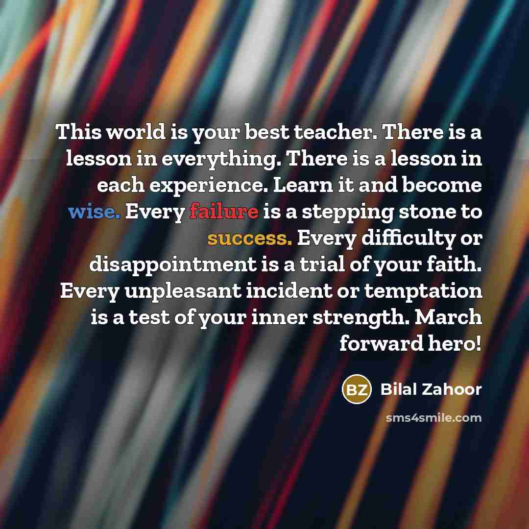 “This world is your best teacher. There is a lesson in everything. There is a lesson in each experience. Learn it and become wise. Every failure is a stepping stone to success. Every difficulty or disappointment is a trial of your faith. Every unpleasant incident or temptation is a test of your…” quote by Bilal Zahoor