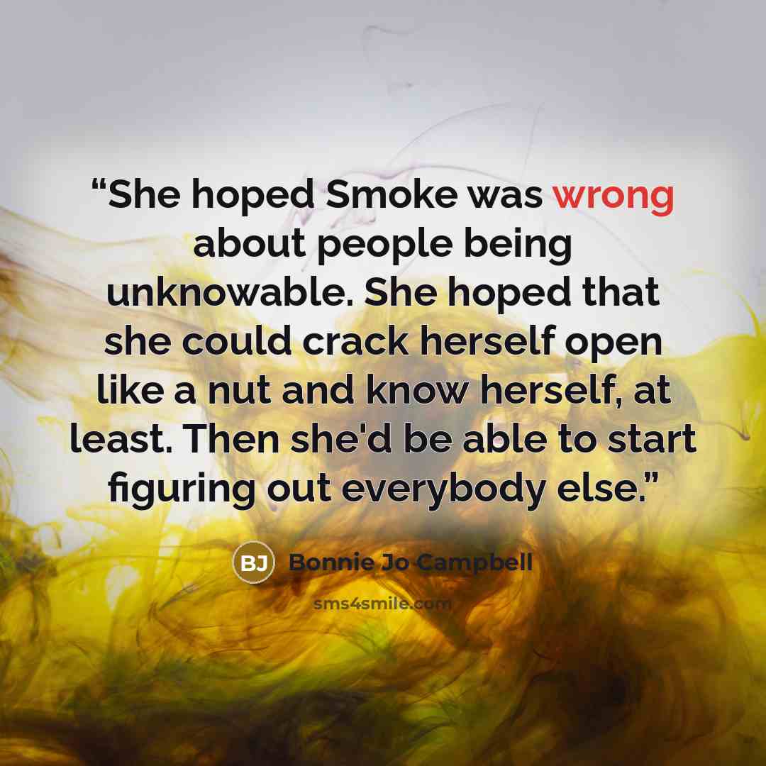 “She hoped Smoke was wrong about people being unknowable. She hoped that she could crack herself open like a nut and know herself, at least. Then she'd be able to start figuring out everybody else.” quote by Bonnie Jo Campbell