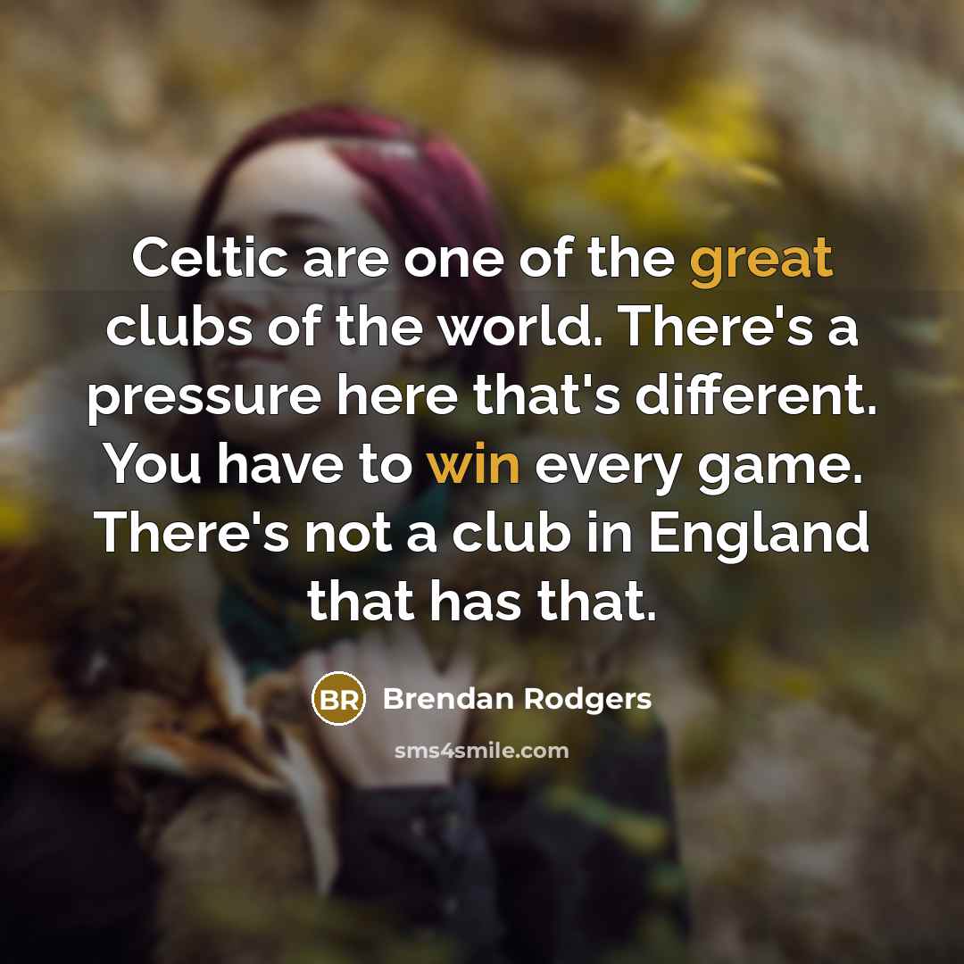 “Celtic are one of the great clubs of the world. There's a pressure here that's different. You have to win every game. There's not a club in England that has that.” quote by Brendan Rodgers