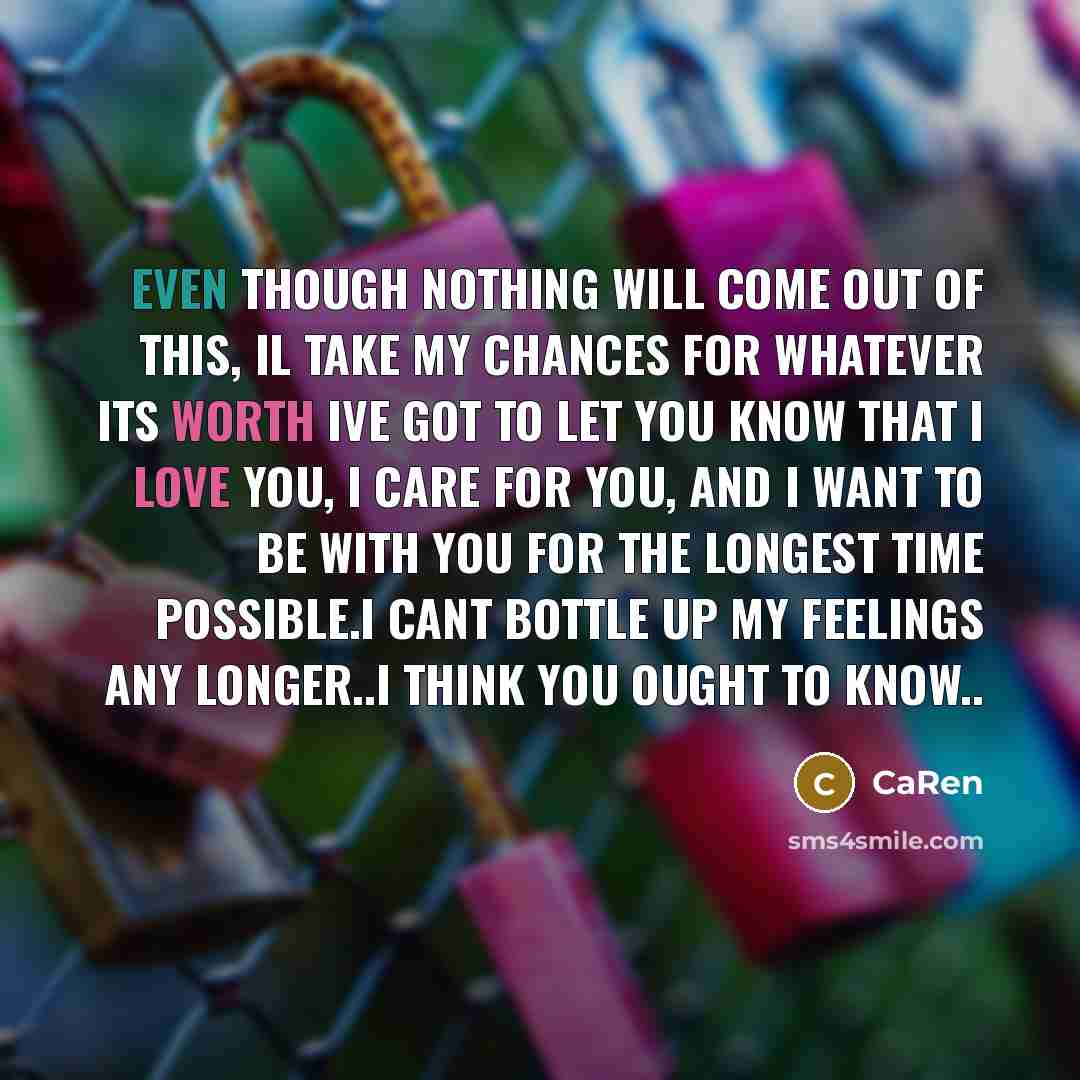 “Even though nothing will come out of this, il take my chances for whatever its worth ive got to let you know that I love you, I care for you, and I want to be with you for the longest time possible.i cant bottle up my feelings any longer..i think you ought to know..” quote by CaRen