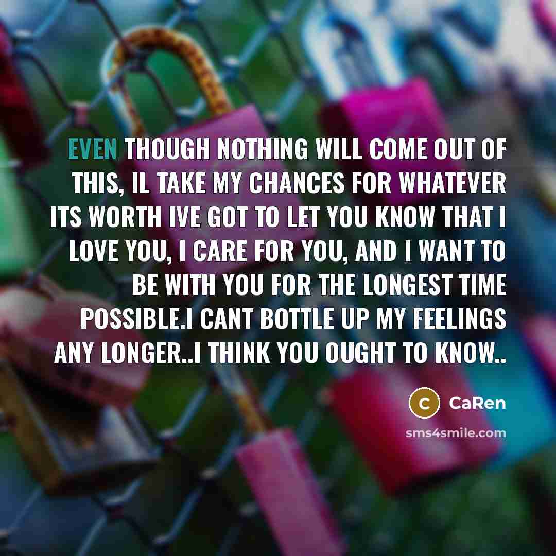 “Even though nothing will come out of this, il take my chances for whatever its worth ive got to let you know that I love you, I care for you, and I want to be with you for the longest time possible.i cant bottle up my feelings any longer..i think you ought to know..” quote by CaRen