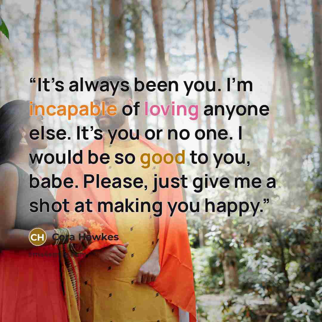 “It’s always been you. I’m incapable of loving anyone else. It’s you or no one. I would be so good to you, babe. Please, just give me a shot at making you happy.” quote by Cora Hawkes