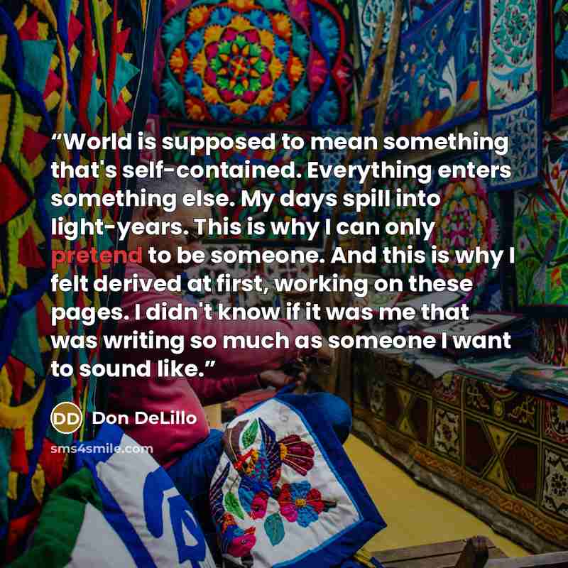 “World is supposed to mean something that's self-contained. Everything enters something else. My days spill into light-years. This is why I can only pretend to be someone. And this is why I felt derived at first, working on these pages. I didn't know if it was me that was writing so much as someone…” quote by Don DeLillo