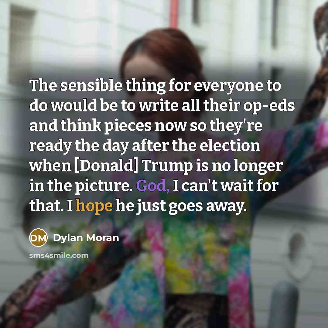 “The sensible thing for everyone to do would be to write all their op-eds and think pieces now so they're ready the day after the election when [Donald] Trump is no longer in the picture. God, I can't wait for that. I hope he just goes away.” quote by Dylan Moran