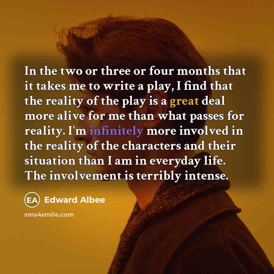 “In the two or three or four months that it takes me to write a play, I find that the reality of the play is a great deal more alive for me than what passes for reality. I'm infinitely more involved in the reality of the characters and their situation than I am in everyday life. The involvement is…” quote by Edward Albee