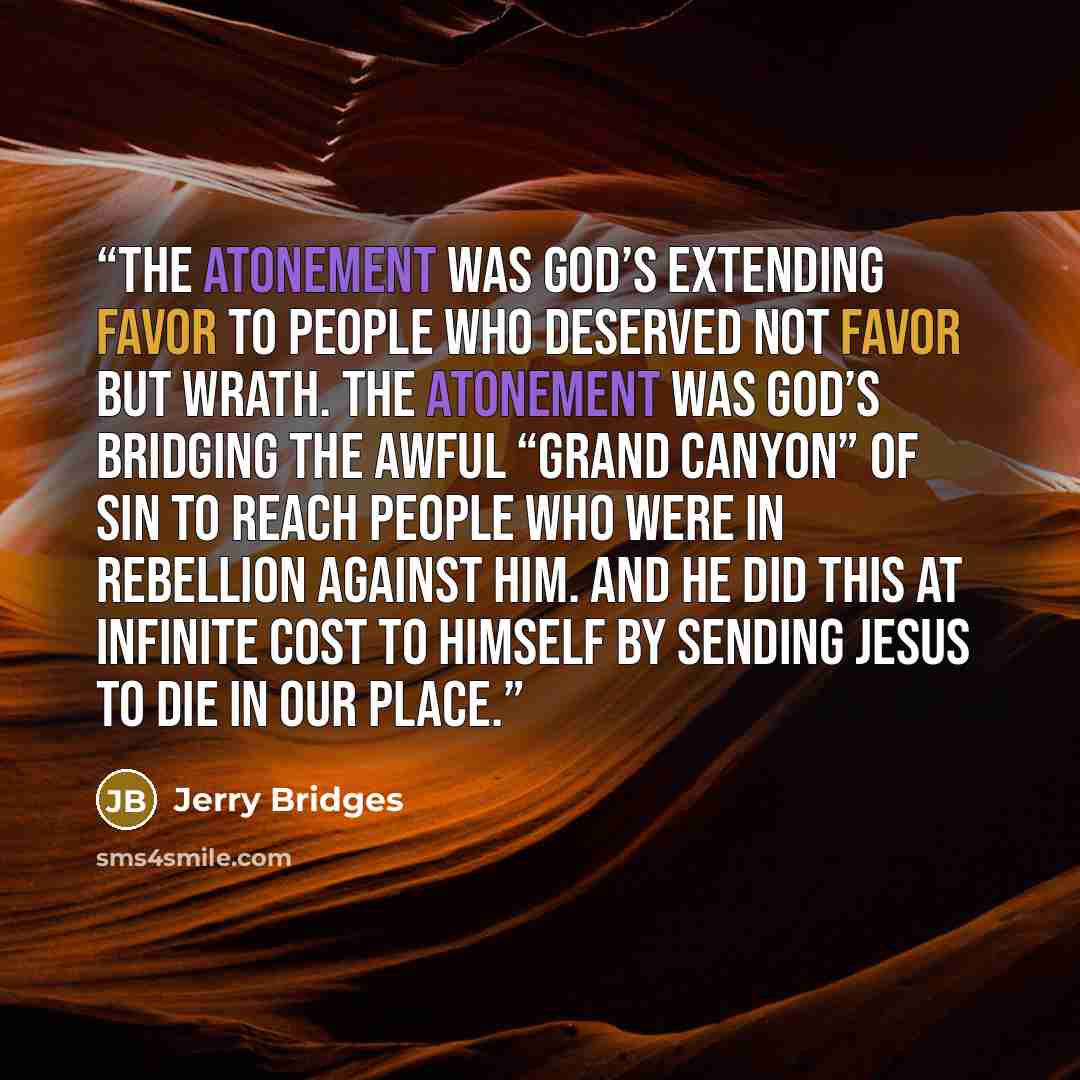 “The atonement was God’s extending favor to people who deserved not favor but wrath. The atonement was God’s bridging the awful “Grand Canyon” of sin to reach people who were in rebellion against Him. And He did this at infinite cost to Himself by sending Jesus to die in our place.” quote by Jerry Bridges