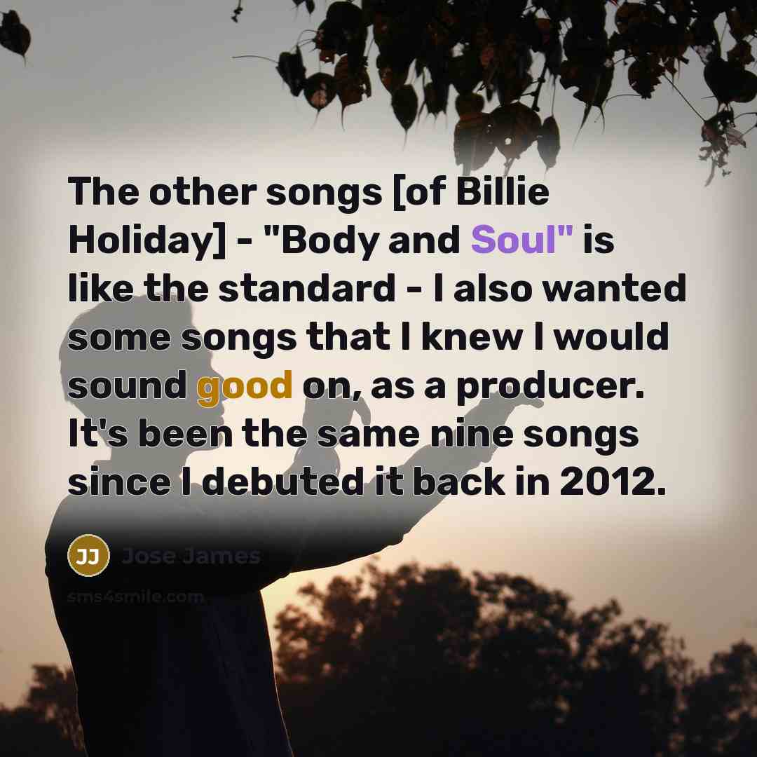 “The other songs [of Billie Holiday] - "Body and Soul" is like the standard - I also wanted some songs that I knew I would sound good on, as a producer. It's been the same nine songs since I debuted it back in 2012.” quote by Jose James