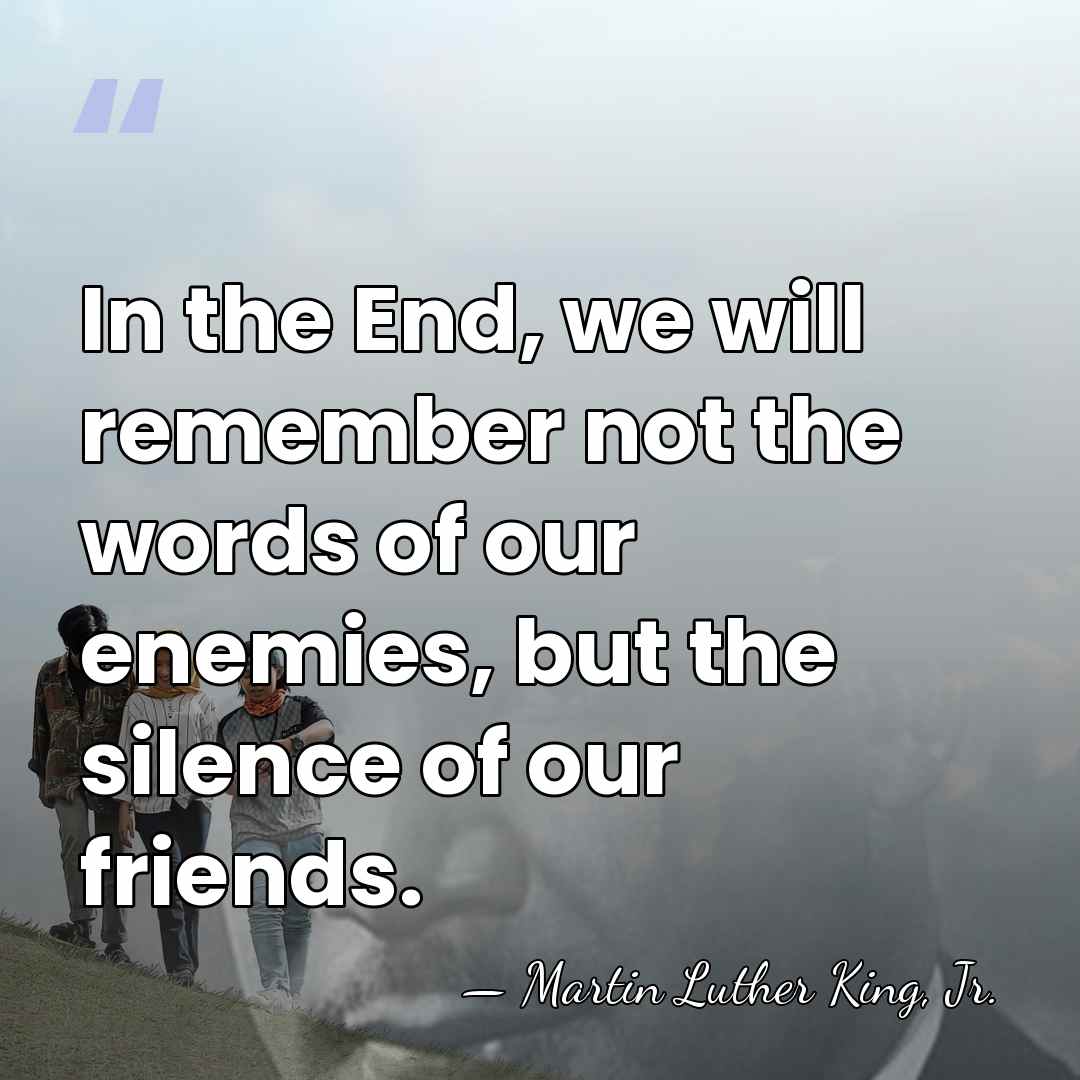 In the End, we will remember not the words of our enemies,&hellip; - Martin Luther King, Jr.