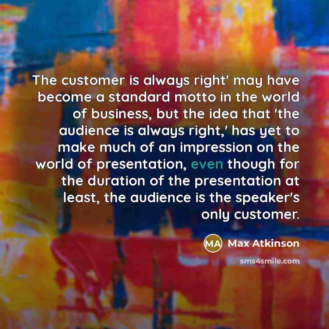 “The customer is always right' may have become a standard motto in the world of business, but the idea that 'the audience is always right,' has yet to make much of an impression on the world of presentation, even though for the duration of the presentation at least, the audience is the speaker's…” quote by Max Atkinson