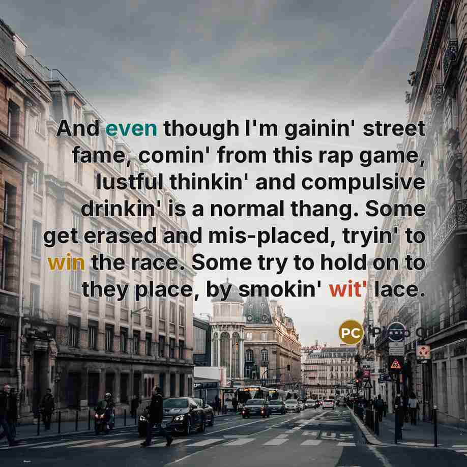 “And even though I'm gainin' street fame, comin' from this rap game, lustful thinkin' and compulsive drinkin' is a normal thang. Some get erased and mis-placed, tryin' to win the race. Some try to hold on to they place, by smokin' wit' lace.” quote by Pimp C