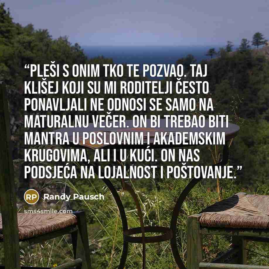 “Pleši s onim tko te pozvao. Taj klišej koji su mi roditelji često ponavljali ne odnosi se samo na maturalnu večer. On bi trebao biti mantra u poslovnim i akademskim krugovima, ali i u kući. On nas podsjeća na lojalnost i poštovanje.” quote by Randy Pausch