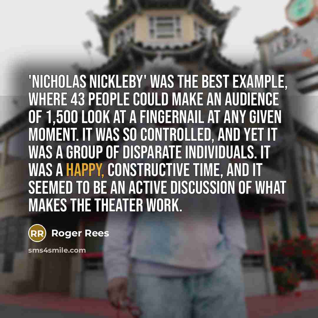 “'Nicholas Nickleby' was the best example, where 43 people could make an audience of 1,500 look at a fingernail at any given moment. It was so controlled, and yet it was a group of disparate individuals. It was a happy, constructive time, and it seemed to be an active discussion of what makes the…” quote by Roger Rees