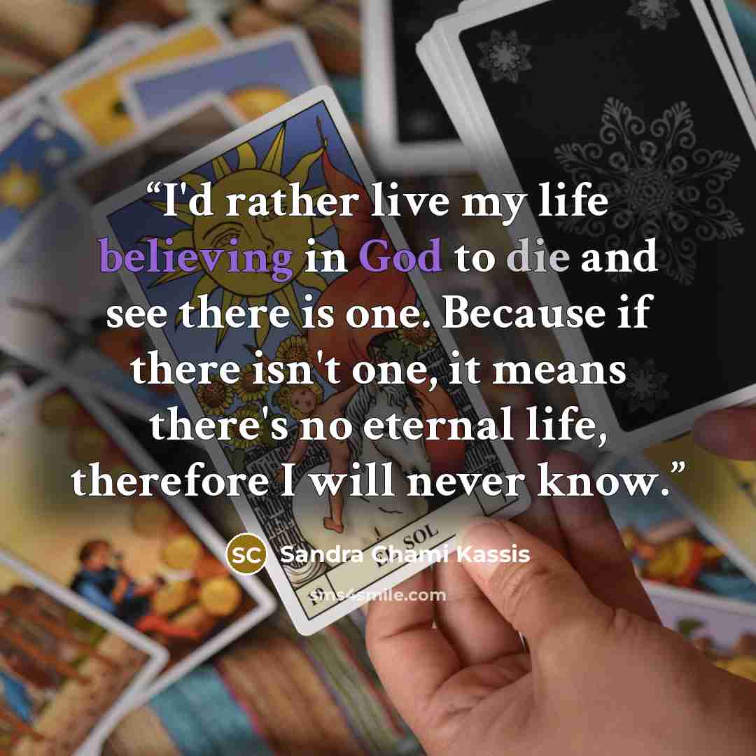“I'd rather live my life believing in God to die and see there is one. Because if there isn't one, it means there's no eternal life, therefore I will never know.” quote by Sandra Chami Kassis