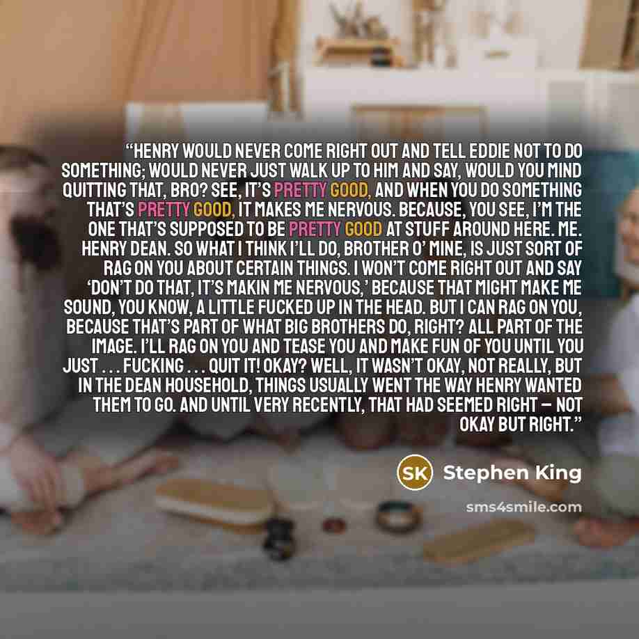 “Henry would never come right out and tell Eddie not to do something; would never just walk up to him and say, Would you mind quitting that, bro? See, it’s pretty good, and when you do something that’s pretty good, it makes me nervous. Because, you see, I’m the one that’s supposed to be pretty good…” quote by Stephen King