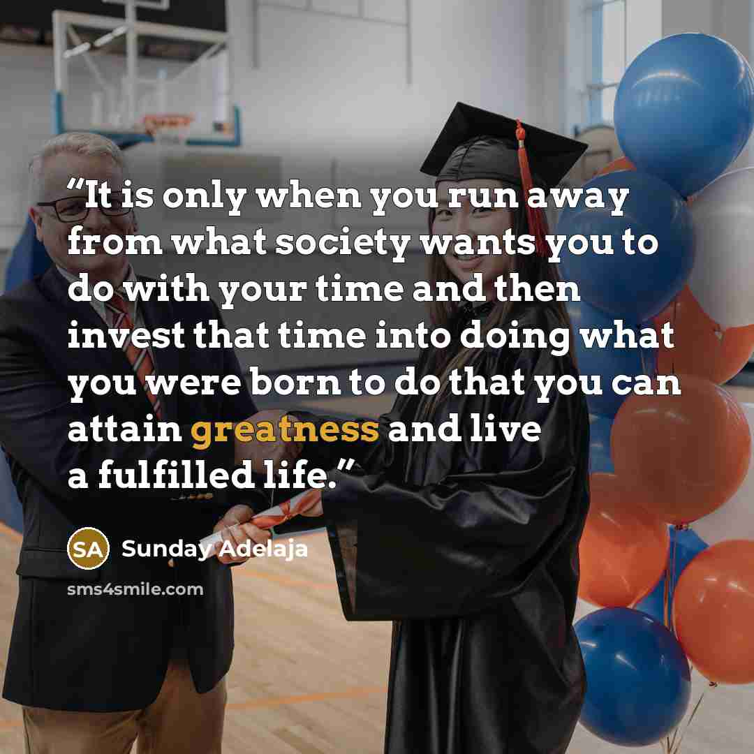 “It is only when you run away from what society wants you to do with your time and then invest that time into doing what you were born to do that you can attain greatness and live a fulfilled life.” quote by Sunday Adelaja