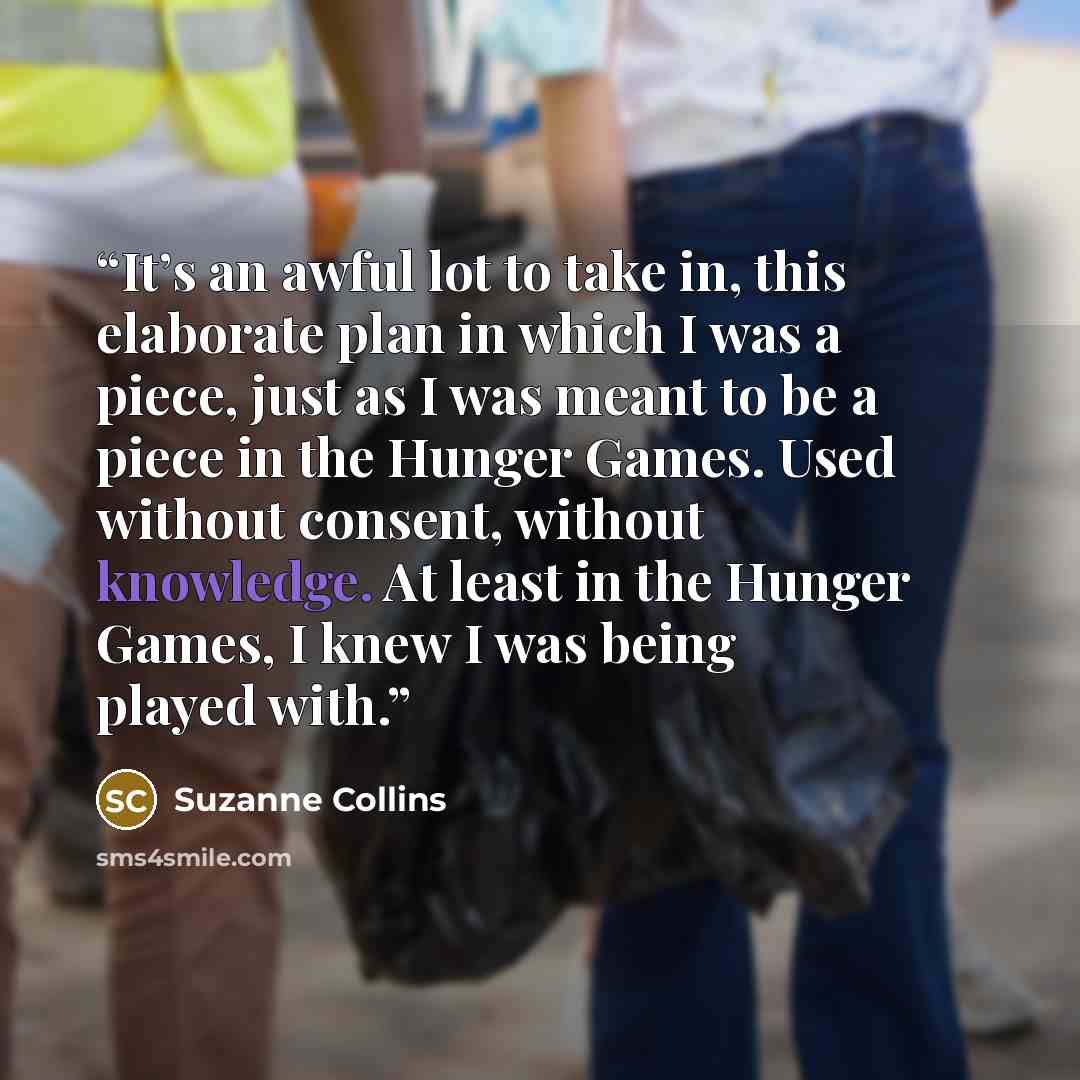 “It’s an awful lot to take in, this elaborate plan in which I was a piece, just as I was meant to be a piece in the Hunger Games. Used without consent, without knowledge. At least in the Hunger Games, I knew I was being played with.” quote by Suzanne Collins