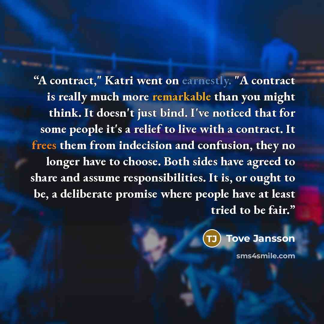 “A contract," Katri went on earnestly. "A contract is really much more remarkable than you might think. It doesn't just bind. I've noticed that for some people it's a relief to live with a contract. It frees them from indecision and confusion, they no longer have to choose. Both sides have agreed…” quote by Tove Jansson