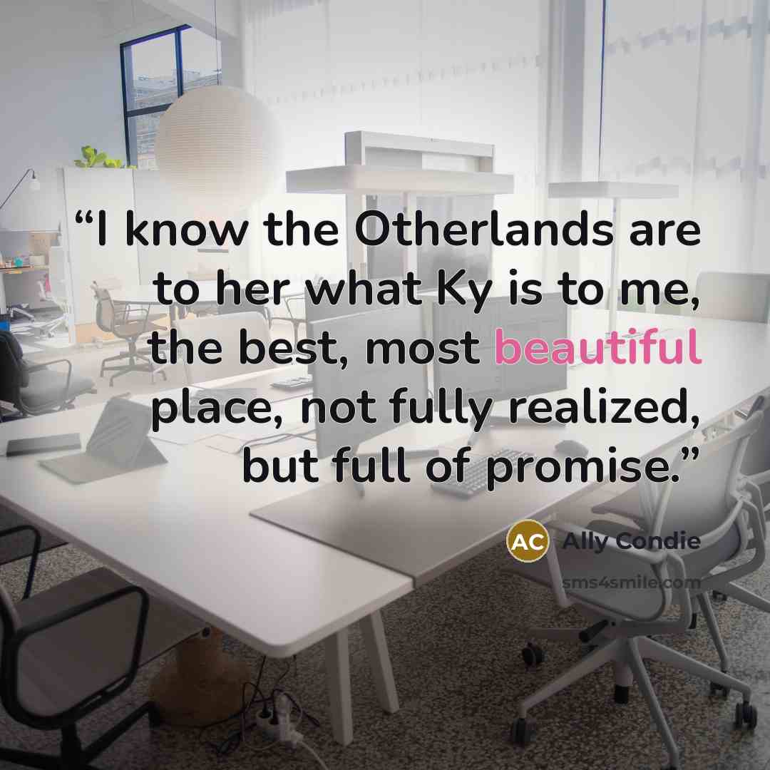 “I know the Otherlands are to her what Ky is to me, the best, most beautiful place, not fully realized, but full of promise.” quote by Ally Condie