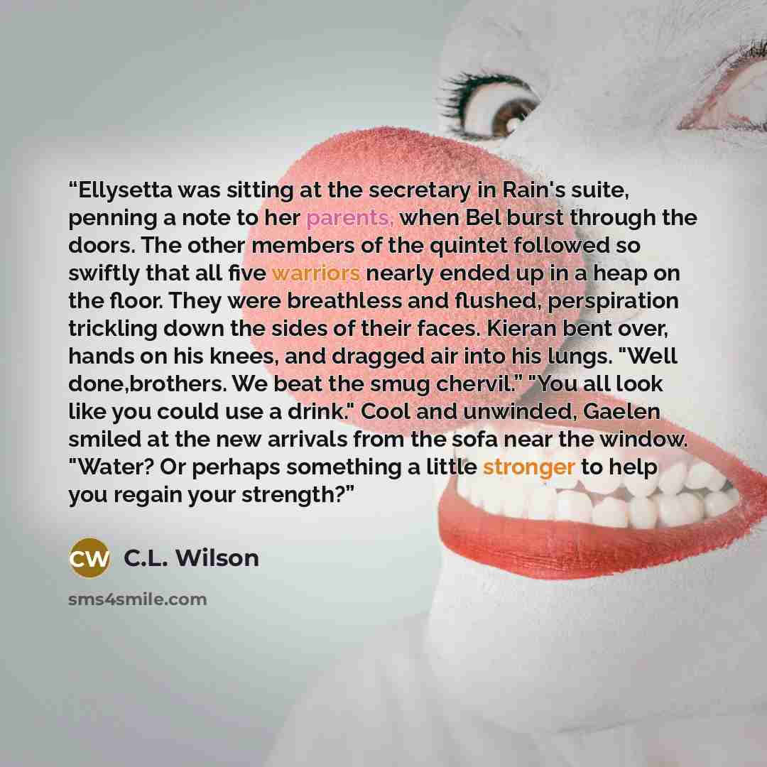 “Ellysetta was sitting at the secretary in Rain's suite, penning a note to her parents, when Bel burst through the doors. The other members of the quintet followed so swiftly that all five warriors nearly ended up in a heap on the floor. They were breathless and flushed, perspiration trickling down…” quote by C.L. Wilson