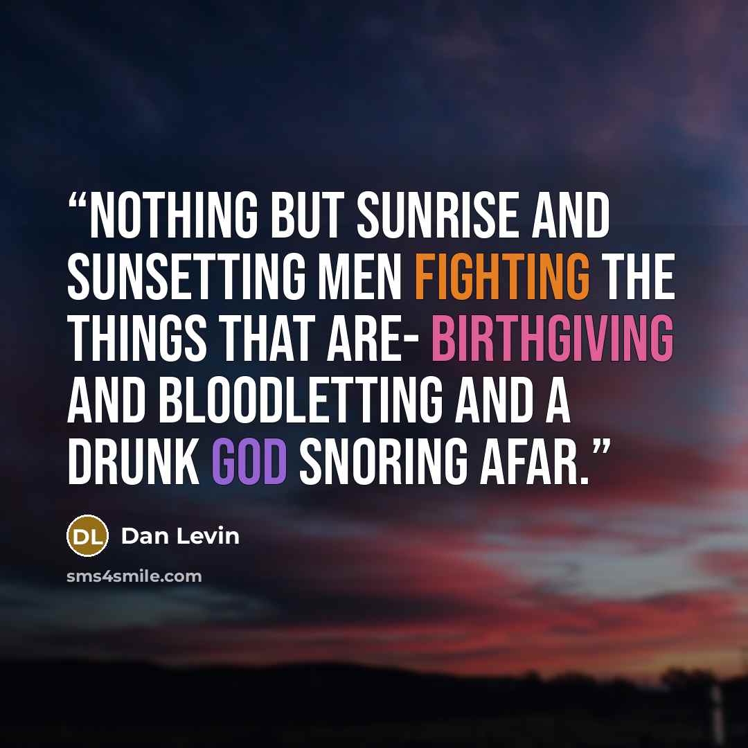 “Nothing but sunrise and sunsetting Men fighting the things that are- Birthgiving and bloodletting And a drunk god snoring afar.” quote by Dan Levin
