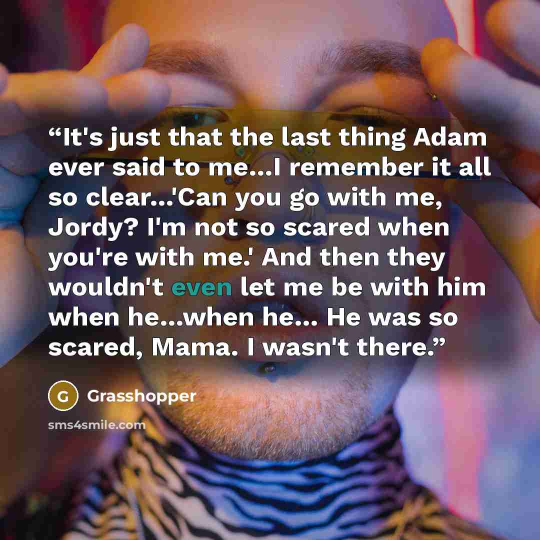 “It's just that the last thing Adam ever said to me…I remember it all so clear…'Can you go with me, Jordy? I'm not so scared when you're with me.' And then they wouldn't even let me be with him when he…when he… He was so scared, Mama. I wasn't there.” quote by Grasshopper