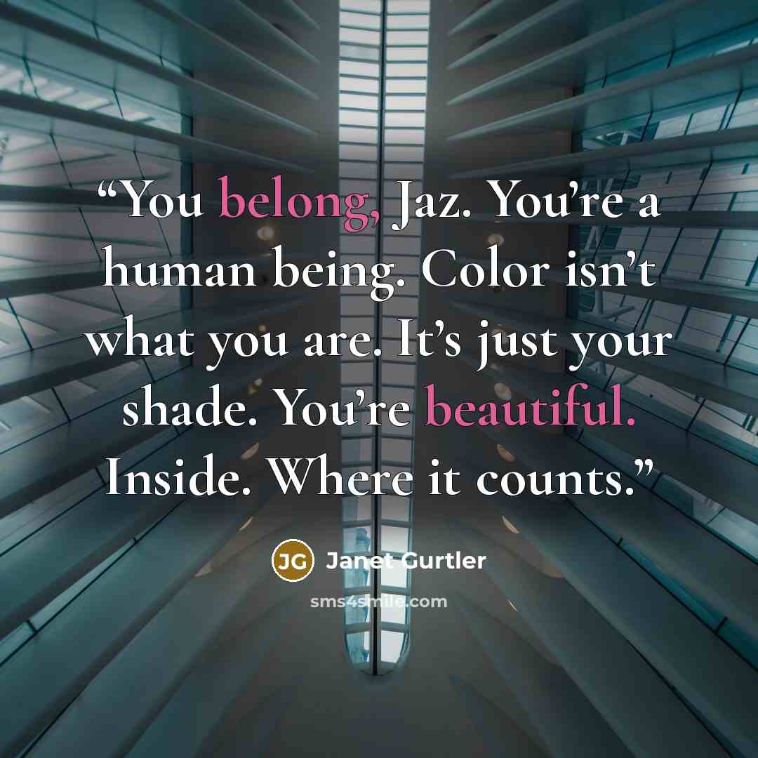 “You belong, Jaz. You’re a human being. Color isn’t what you are. It’s just your shade. You’re beautiful. Inside. Where it counts.” quote by Janet Gurtler