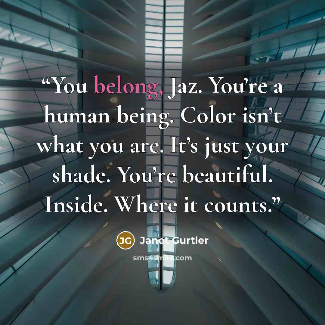 “You belong, Jaz. You’re a human being. Color isn’t what you are. It’s just your shade. You’re beautiful. Inside. Where it counts.” quote by Janet Gurtler