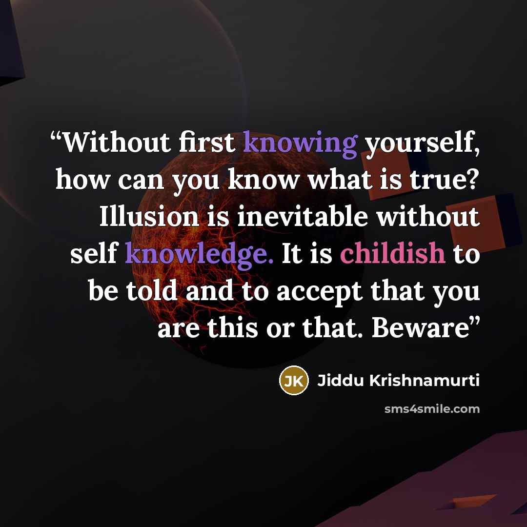 “Without first knowing yourself, how can you know what is true? Illusion is inevitable without self knowledge. It is childish to be told and to accept that you are this or that. Beware” quote by Jiddu Krishnamurti
