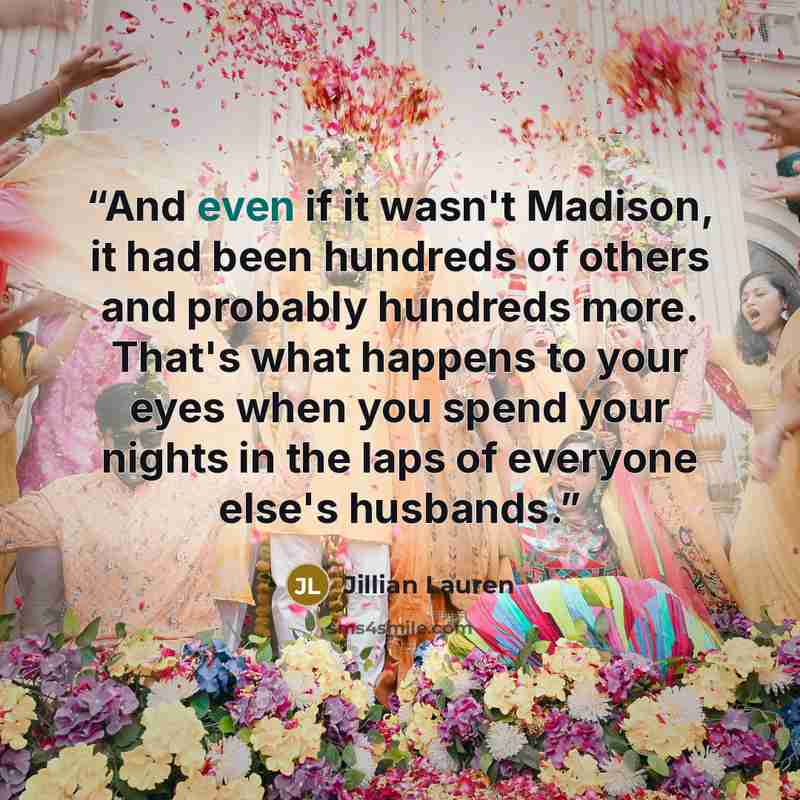 “And even if it wasn't Madison, it had been hundreds of others and probably hundreds more. That's what happens to your eyes when you spend your nights in the laps of everyone else's husbands.” quote by Jillian Lauren