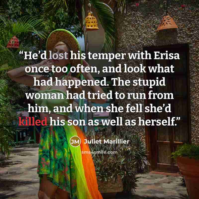 “He’d lost his temper with Erisa once too often, and look what had happened. The stupid woman had tried to run from him, and when she fell she’d killed his son as well as herself.” quote by Juliet Marillier