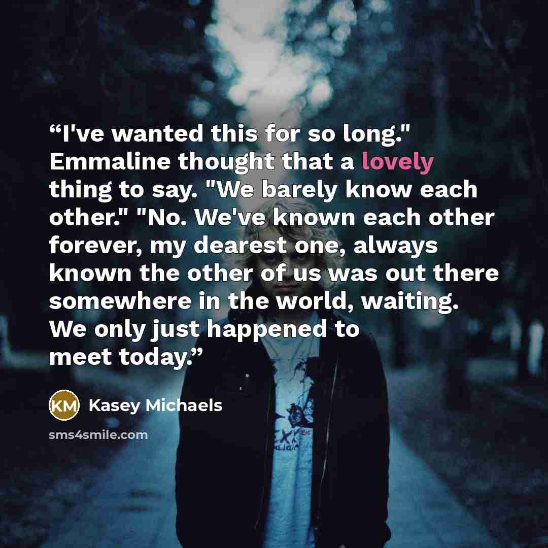 “I've wanted this for so long." Emmaline thought that a lovely thing to say. "We barely know each other." "No. We've known each other forever, my dearest one, always known the other of us was out there somewhere in the world, waiting. We only just happened to meet today.” quote by Kasey Michaels
