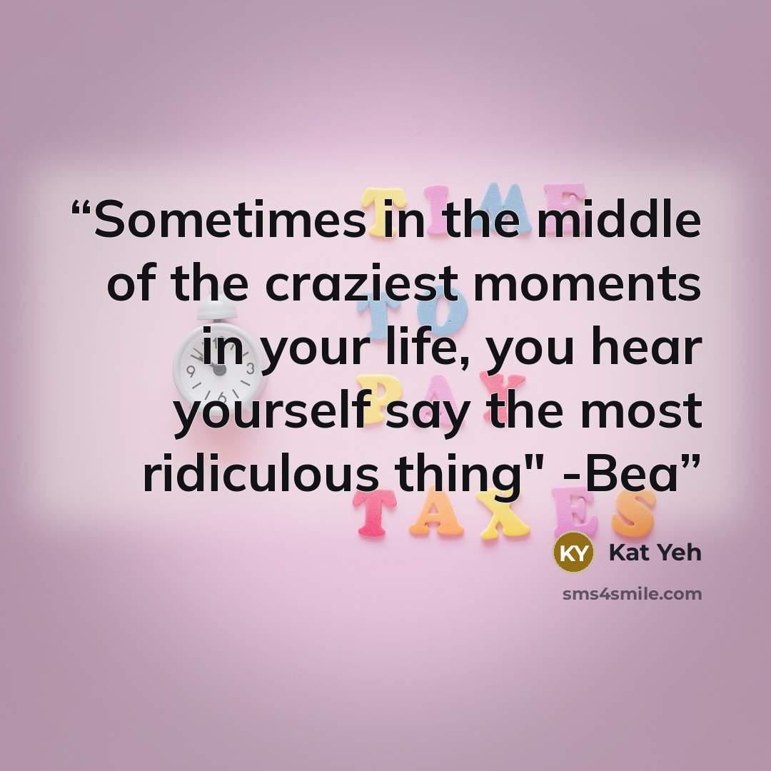 “Sometimes in the middle of the craziest moments in your life, you hear yourself say the most ridiculous thing" -Bea” quote by Kat Yeh