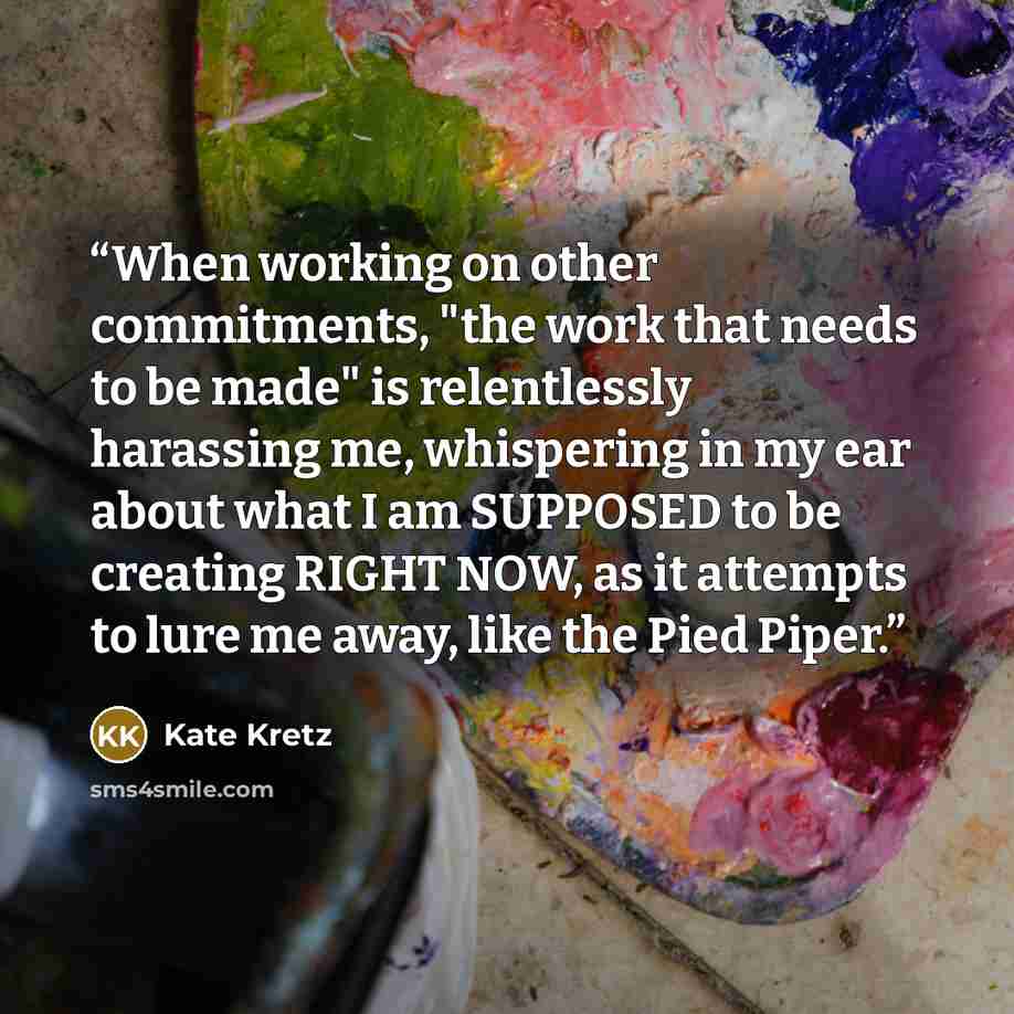 “When working on other commitments, "the work that needs to be made" is relentlessly harassing me, whispering in my ear about what I am SUPPOSED to be creating RIGHT NOW, as it attempts to lure me away, like the Pied Piper.” quote by Kate Kretz