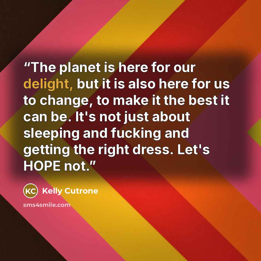 “The planet is here for our delight, but it is also here for us to change, to make it the best it can be. It's not just about sleeping and fucking and getting the right dress. Let's HOPE not.” quote by Kelly Cutrone