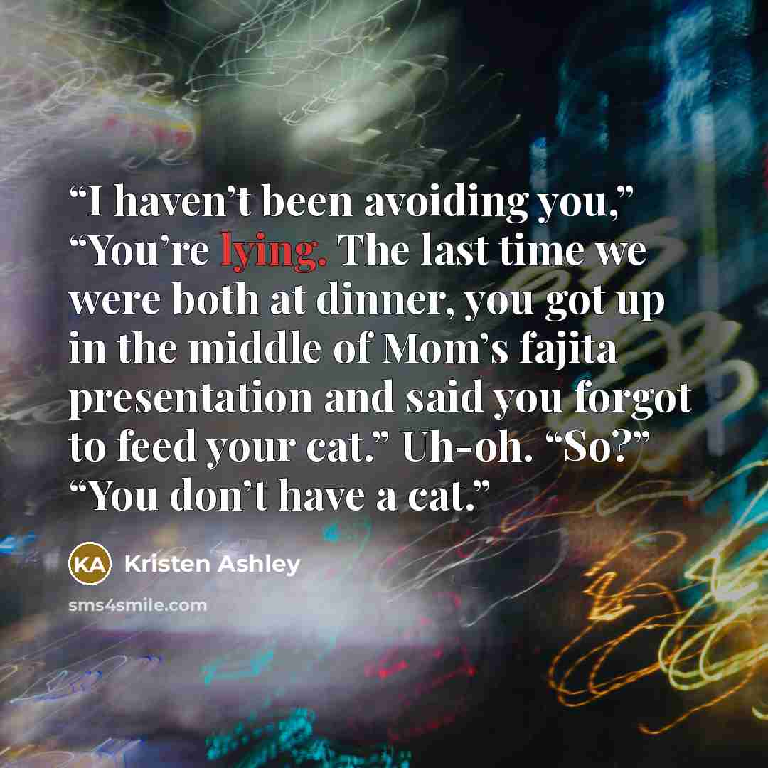 “I haven’t been avoiding you,” “You’re lying. The last time we were both at dinner, you got up in the middle of Mom’s fajita presentation and said you forgot to feed your cat.” Uh-oh. “So?” “You don’t have a cat.” quote by Kristen Ashley