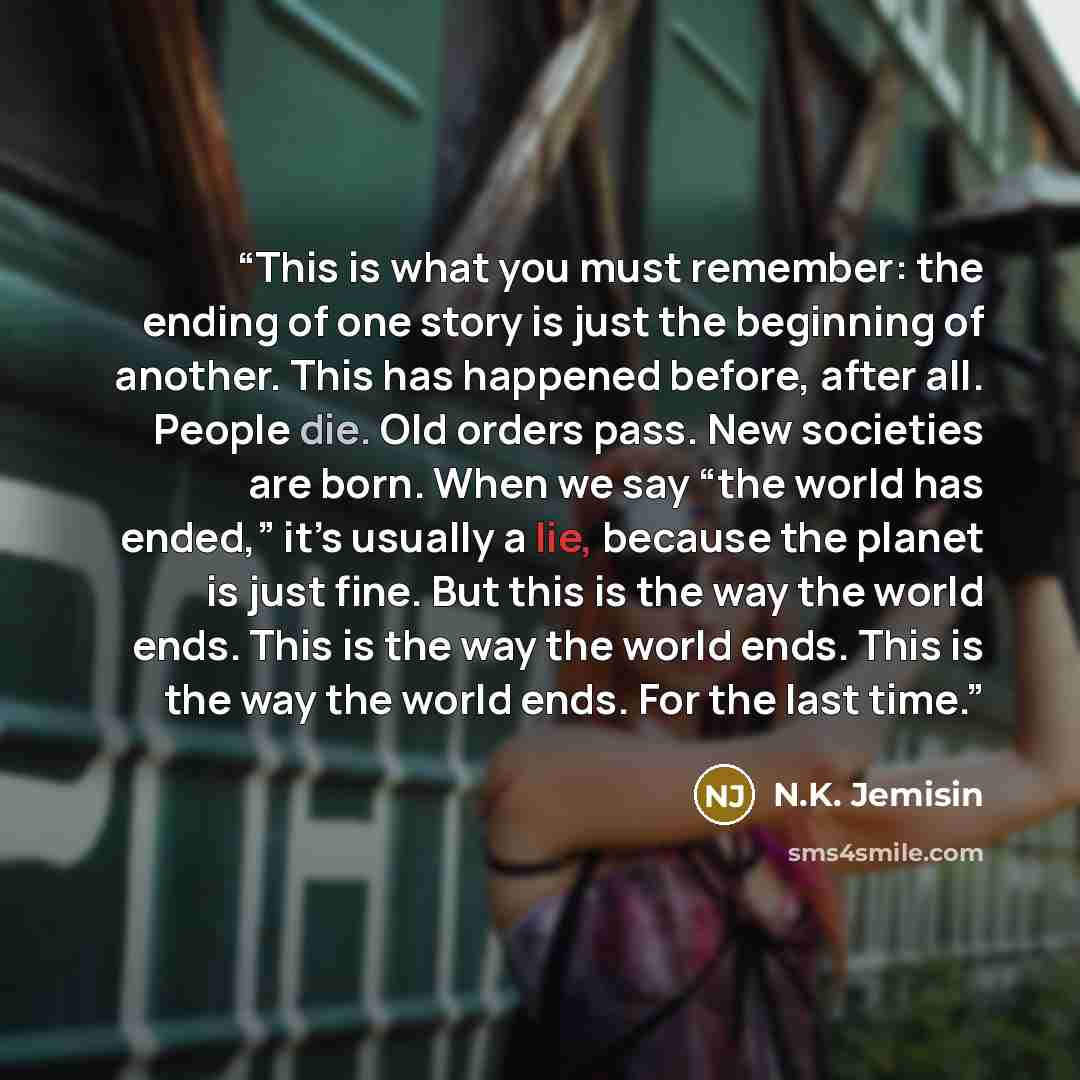 “This is what you must remember: the ending of one story is just the beginning of another. This has happened before, after all. People die. Old orders pass. New societies are born. When we say “the world has ended,” it’s usually a lie, because the planet is just fine. But this is the way the world…” quote by N.K. Jemisin