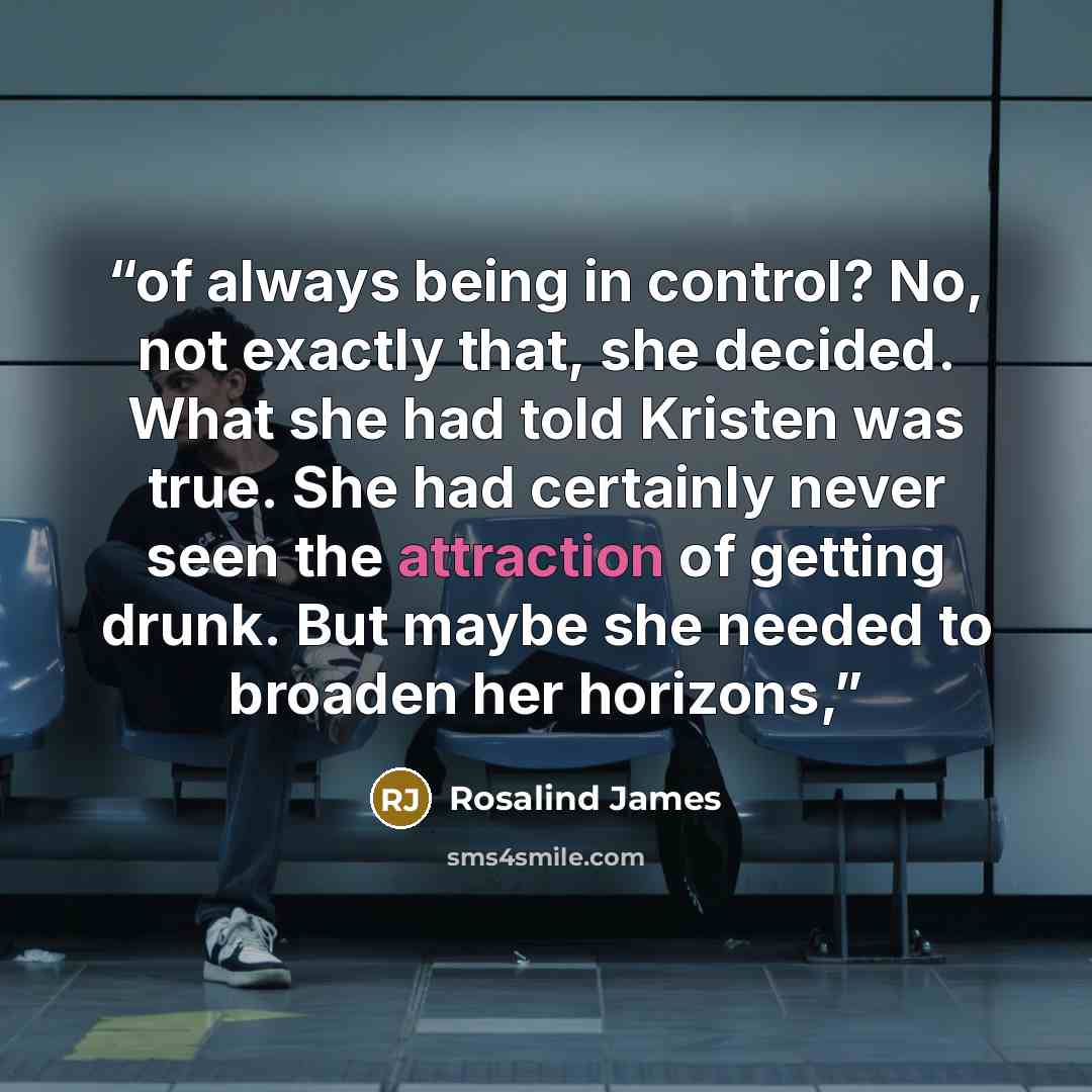“of always being in control? No, not exactly that, she decided. What she had told Kristen was true. She had certainly never seen the attraction of getting drunk. But maybe she needed to broaden her horizons,” quote by Rosalind James