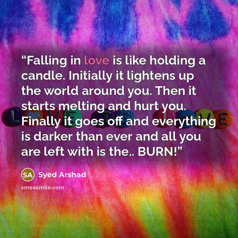“Falling in love is like holding a candle. Initially it lightens up the world around you. Then it starts melting and hurt you. Finally it goes off and everything is darker than ever and all you are left with is the.. BURN!” quote by Syed Arshad