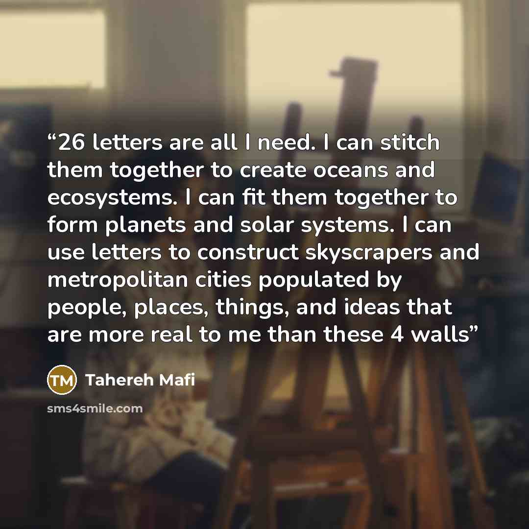 “26 letters are all I need. I can stitch them together to create oceans and ecosystems. I can fit them together to form planets and solar systems. I can use letters to construct skyscrapers and metropolitan cities populated by people, places, things, and ideas that are more real to me than these 4…” quote by Tahereh Mafi