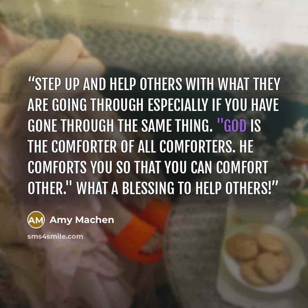 “Step up and help others with what they are going through especially if you have gone through the same thing. "God is the comforter of all comforters. He comforts you so that you can comfort other." What a blessing to help others!” quote by Amy Machen