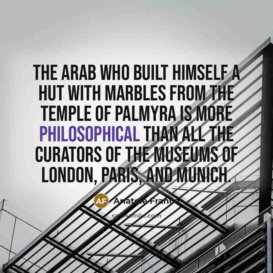 “The Arab who built himself a hut with marbles from the temple of Palmyra is more philosophical than all the curators of the museums of London, Paris, and Munich.” quote by Anatole France