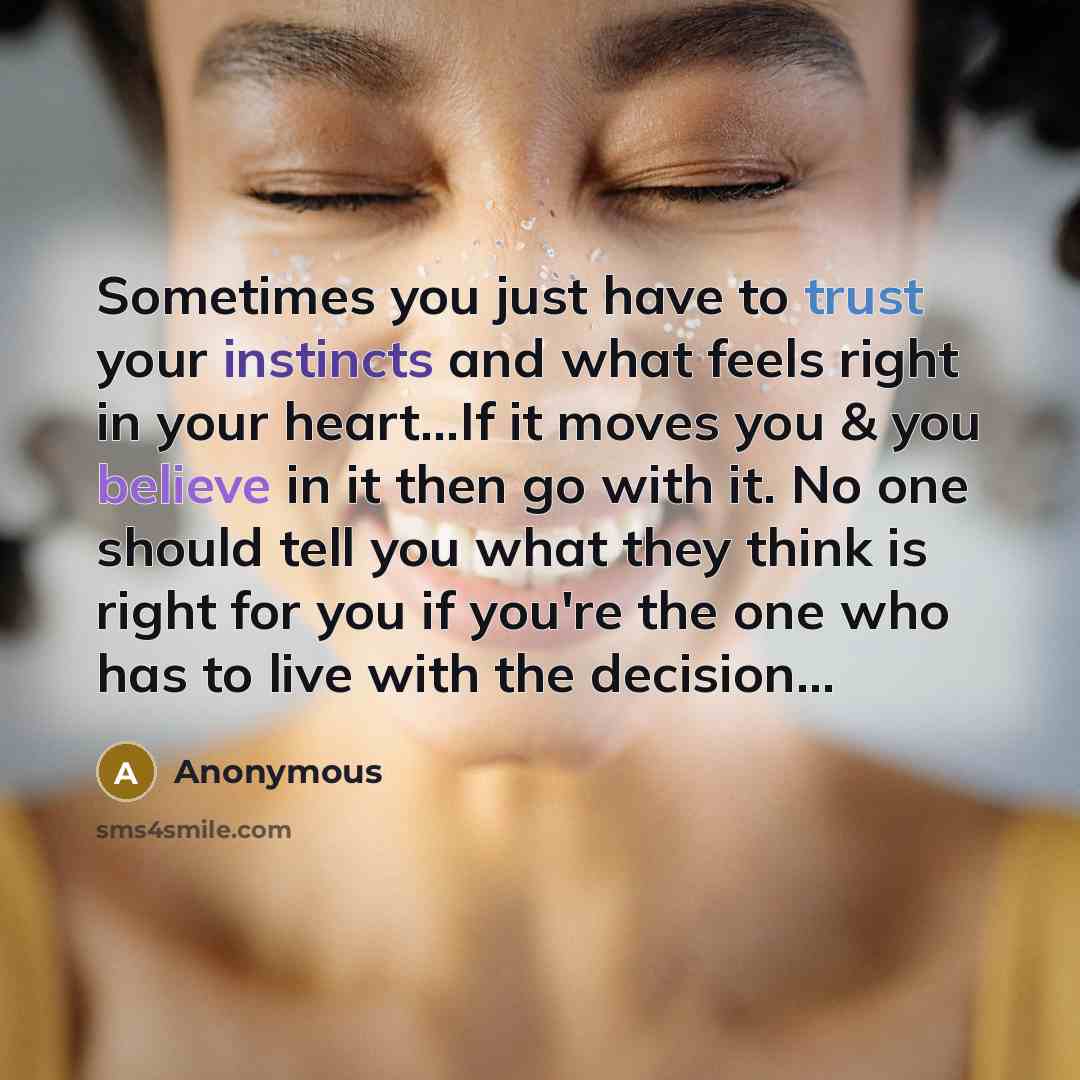 “Sometimes you just have to trust your instincts and what feels right in your heart...If it moves you & you believe in it then go with it. No one should tell you what they think is right for you if you're the one who has to live with the decision...” quote by Anonymous